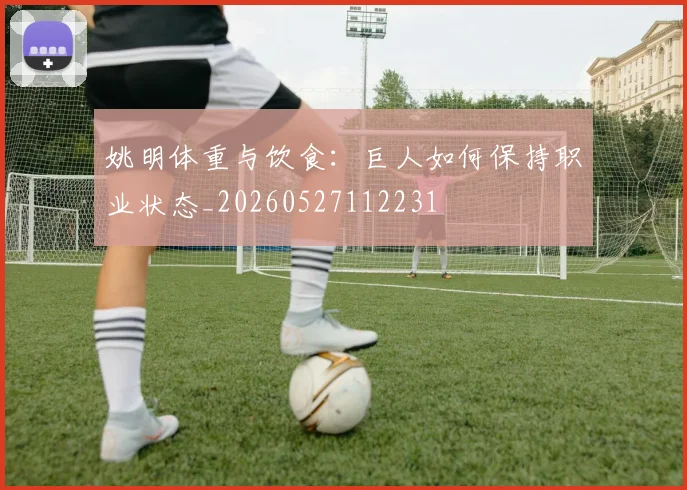 姚明体重与饮食:巨人如何保持职业状态_20260527112231