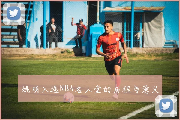 姚明入选NBA名人堂的历程与意义